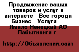 Продвижение ваших товаров и услуг в интернете - Все города Бизнес » Услуги   . Ямало-Ненецкий АО,Лабытнанги г.